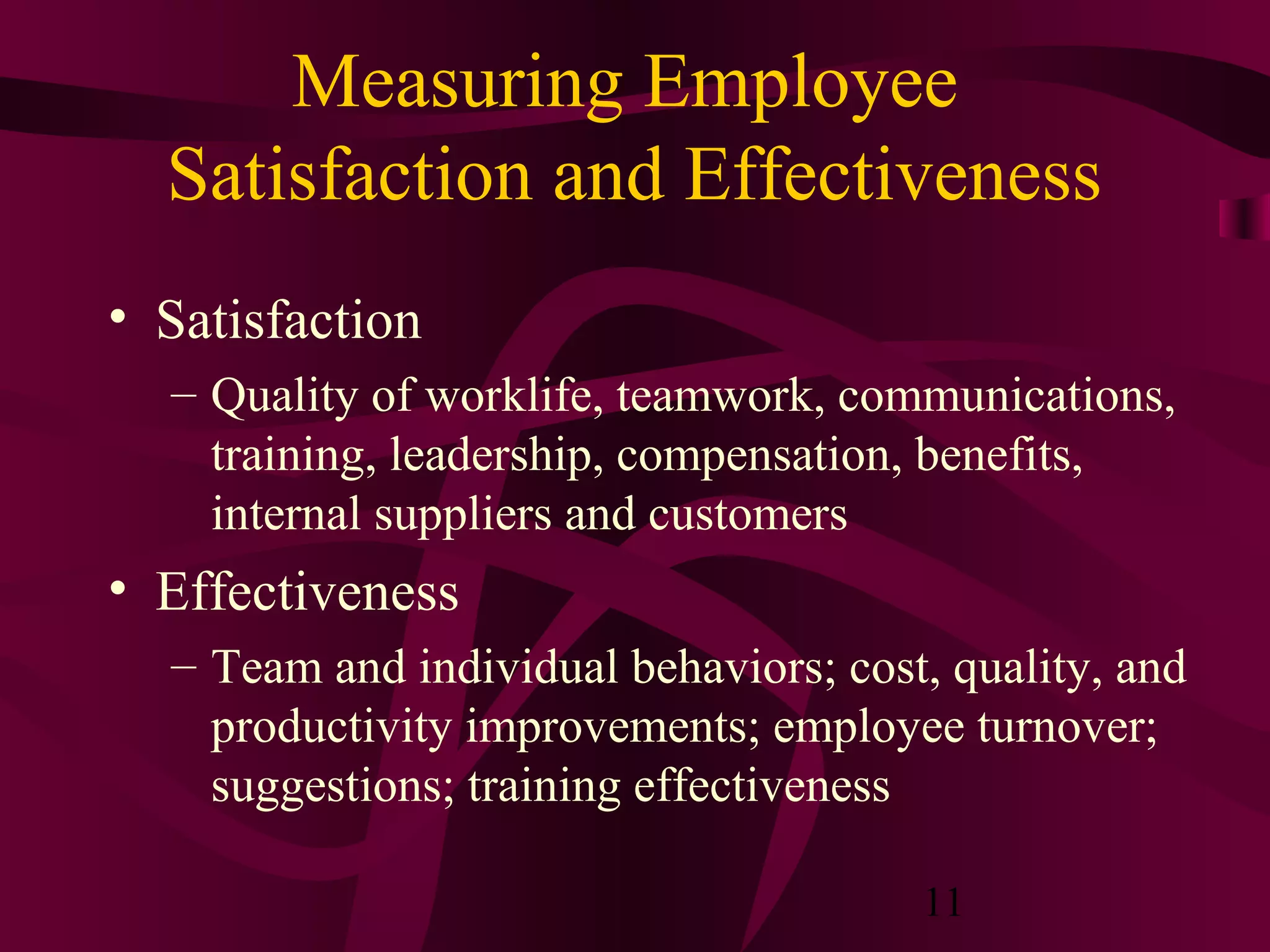 Measuring Employee
  Satisfaction and Effectiveness
• Satisfaction
  – Quality of worklife, teamwork, communications,
    training, leadership, compensation, benefits,
    internal suppliers and customers
• Effectiveness
  – Team and individual behaviors; cost, quality, and
    productivity improvements; employee turnover;
    suggestions; training effectiveness

                                       11
 