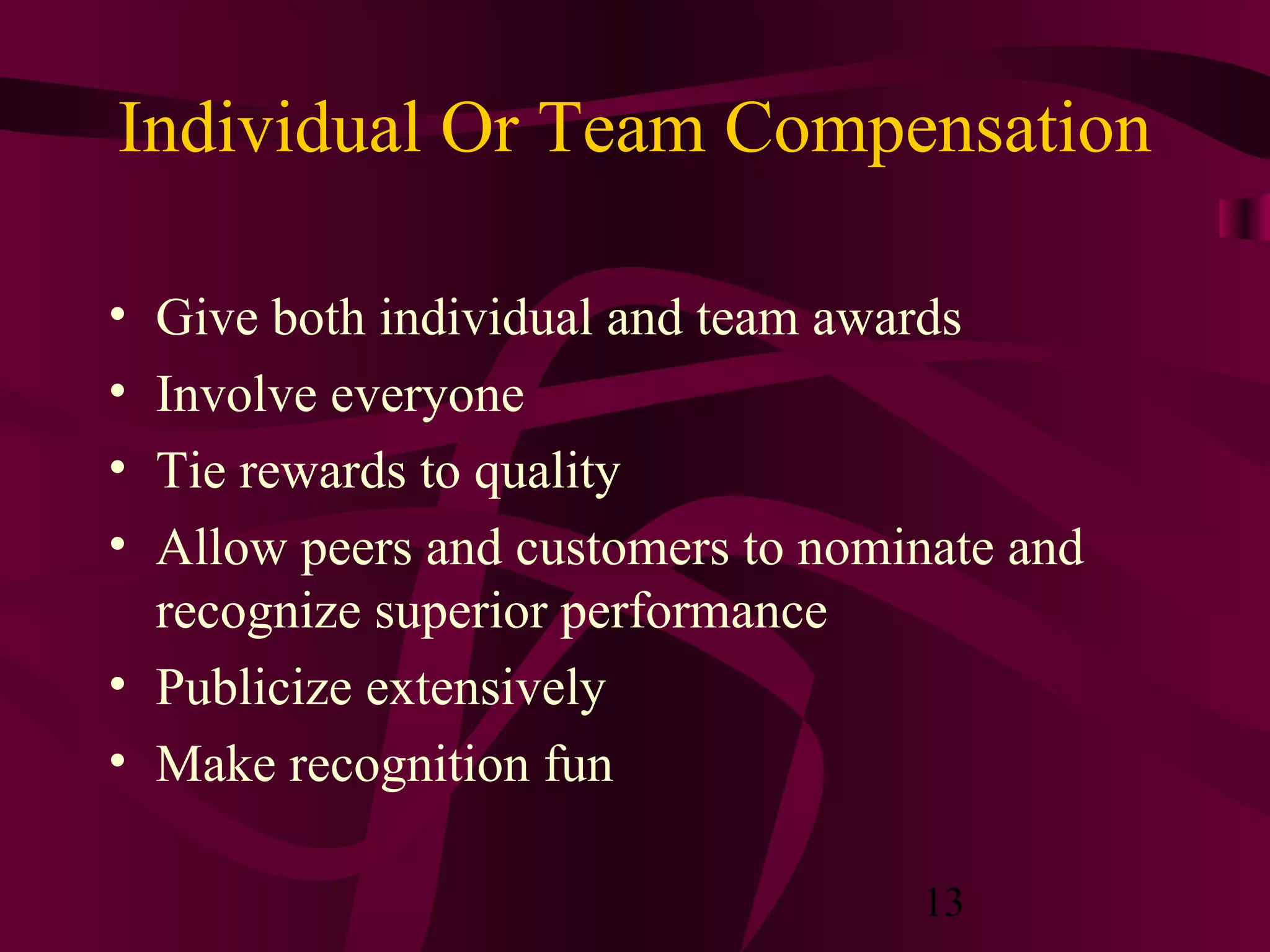Individual Or Team Compensation

• Give both individual and team awards
• Involve everyone
• Tie rewards to quality
• Allow peers and customers to nominate and
  recognize superior performance
• Publicize extensively
• Make recognition fun

                                   13
 
