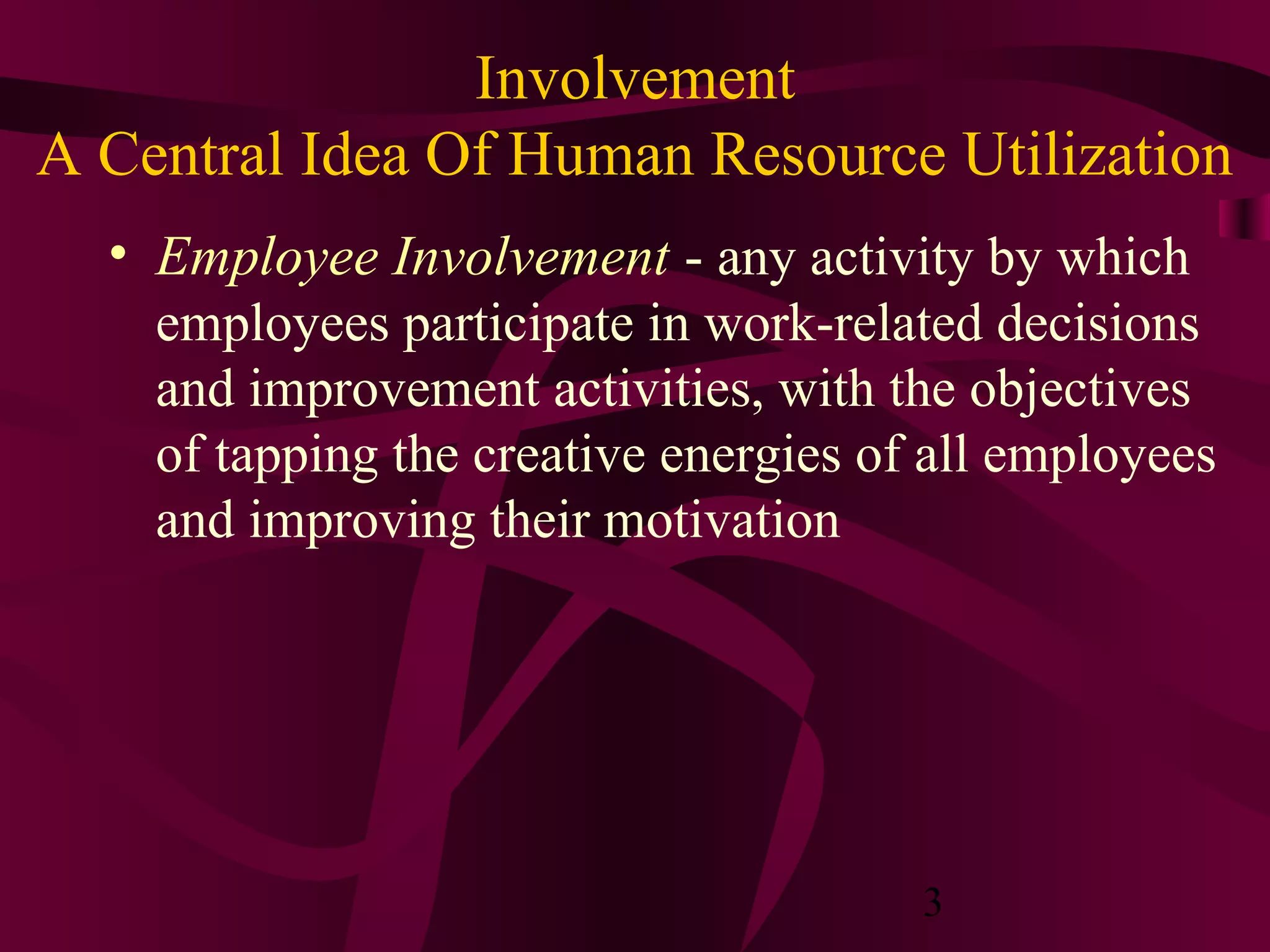 Involvement
A Central Idea Of Human Resource Utilization
  • Employee Involvement - any activity by which
    employees participate in work-related decisions
    and improvement activities, with the objectives
    of tapping the creative energies of all employees
    and improving their motivation




                                       3
 