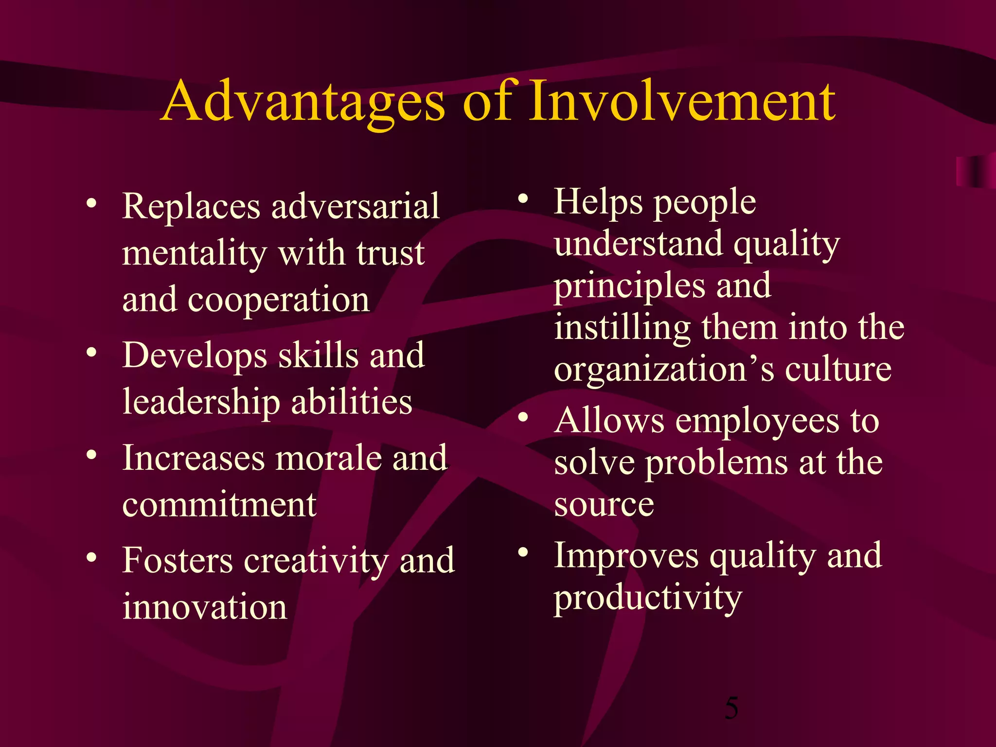 Advantages of Involvement
• Replaces adversarial     • Helps people
  mentality with trust       understand quality
  and cooperation            principles and
                             instilling them into the
• Develops skills and        organization’s culture
  leadership abilities     • Allows employees to
• Increases morale and       solve problems at the
  commitment                 source
• Fosters creativity and   • Improves quality and
  innovation                 productivity

                                        5
 