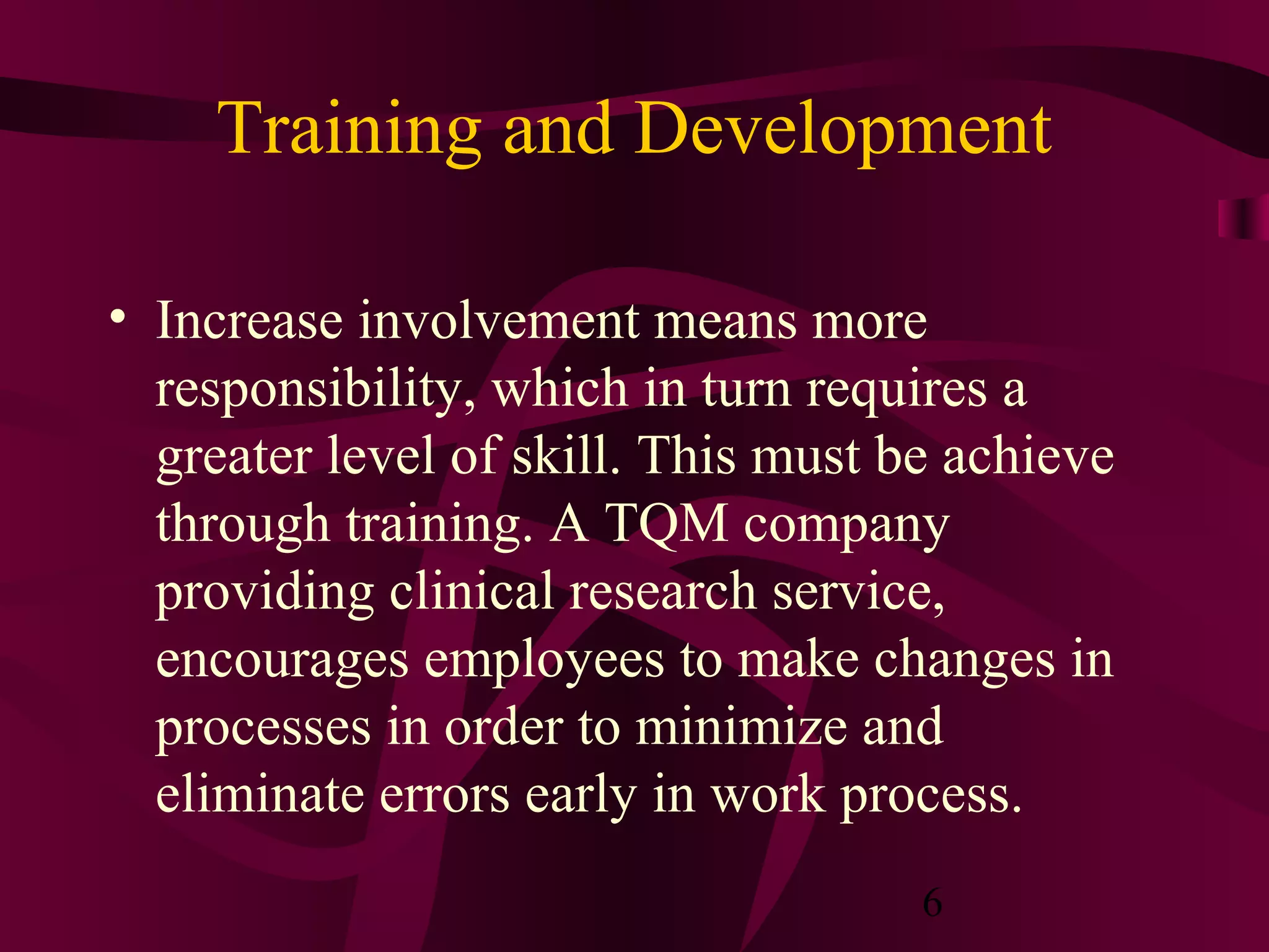 Training and Development

• Increase involvement means more
  responsibility, which in turn requires a
  greater level of skill. This must be achieve
  through training. A TQM company
  providing clinical research service,
  encourages employees to make changes in
  processes in order to minimize and
  eliminate errors early in work process.
                                     6
 