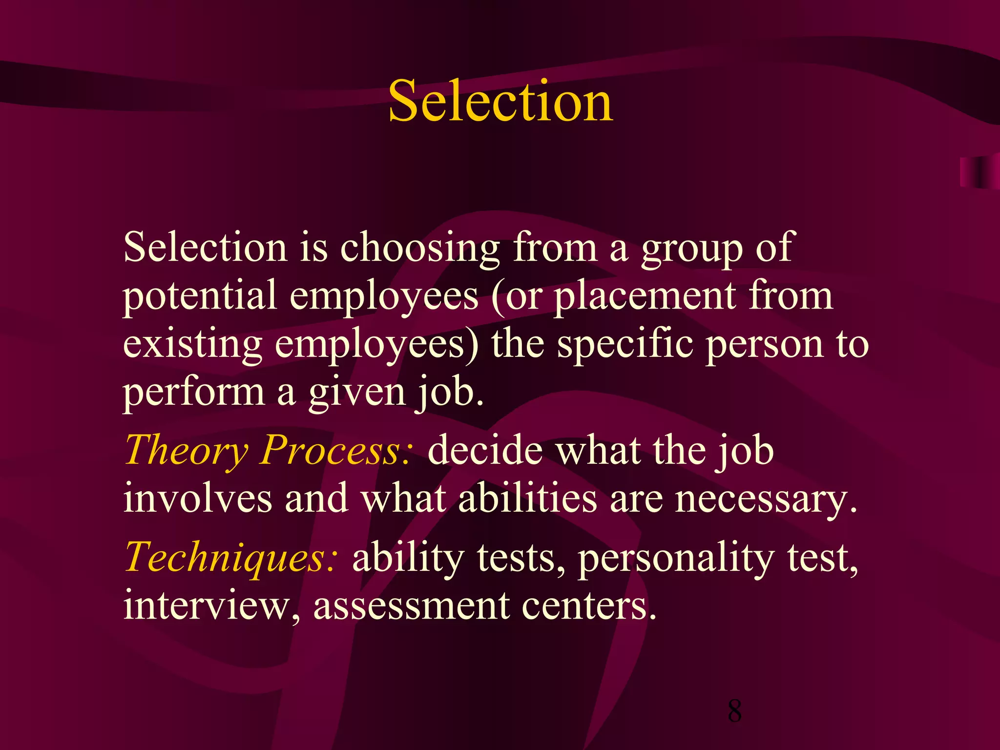 Selection

Selection is choosing from a group of
potential employees (or placement from
existing employees) the specific person to
perform a given job.
Theory Process: decide what the job
involves and what abilities are necessary.
Techniques: ability tests, personality test,
interview, assessment centers.

                                   8
 