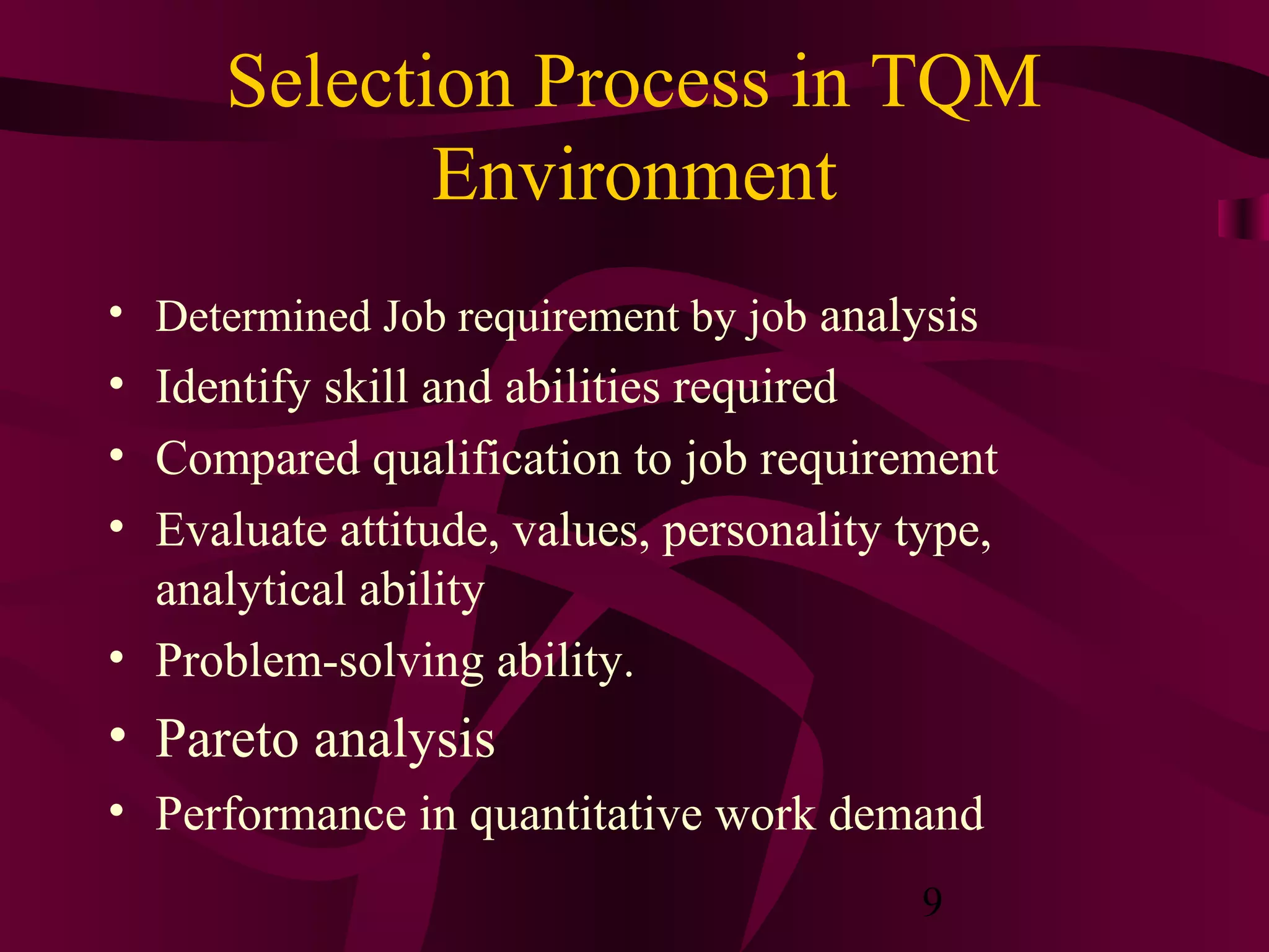Selection Process in TQM
             Environment
• Determined Job requirement by job analysis
• Identify skill and abilities required
• Compared qualification to job requirement
• Evaluate attitude, values, personality type,
  analytical ability
• Problem-solving ability.
• Pareto analysis
• Performance in quantitative work demand
                                          9
 