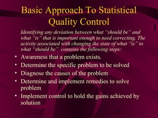 Basic Approach To Statistical
           Quality Control
    Identifying any deviation between what “should be” and
    what “is” that is important enough to need correcting. The
    activity associated with changing the state of what “is” to
    what “should be” contains the following steps:
• Awareness that a problem exists.
• Determine the specific problem to be solved
• Diagnose the causes of the problem
• Determine and implement remedies to solve
  problem
• Implement control to hold the gains achieved by
  solution
                                                10
 