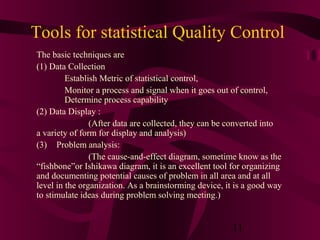 Tools for statistical Quality Control
The basic techniques are
(1) Data Collection
         Establish Metric of statistical control,
         Monitor a process and signal when it goes out of control,
         Determine process capability
(2) Data Display :
                (After data are collected, they can be converted into
a variety of form for display and analysis)
(3) Problem analysis:
                (The cause-and-effect diagram, sometime know as the
“fishbone”or Ishikawa diagram, it is an excellent tool for organizing
and documenting potential causes of problem in all area and at all
level in the organization. As a brainstorming device, it is a good way
to stimulate ideas during problem solving meeting.)


                                                       11
 