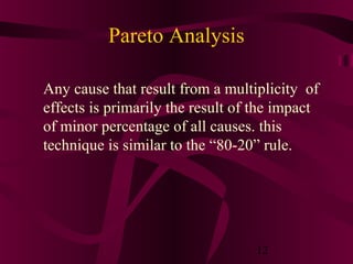 Pareto Analysis

Any cause that result from a multiplicity of
effects is primarily the result of the impact
of minor percentage of all causes. this
technique is similar to the “80-20” rule.




                                  12
 