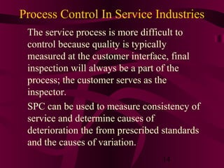 Process Control In Service Industries
 The service process is more difficult to
 control because quality is typically
 measured at the customer interface, final
 inspection will always be a part of the
 process; the customer serves as the
 inspector.
 SPC can be used to measure consistency of
 service and determine causes of
 deterioration the from prescribed standards
 and the causes of variation.
                                  14
 