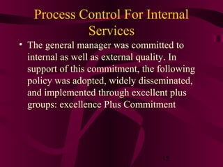 Process Control For Internal
            Services
• The general manager was committed to
  internal as well as external quality. In
  support of this commitment, the following
  policy was adopted, widely disseminated,
  and implemented through excellent plus
  groups: excellence Plus Commitment




                                  15
 