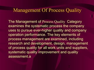 Management Of Process Quality

The Management of Process Quality Category
examines the systematic process the company
uses to pursue ever-higher quality and company
operation performance. The key elements of
process management are examined, including
research and development, design, management
of process quality for all work units and suppliers,
systematic quality improvement and quality
assessment.a

                                       2
 