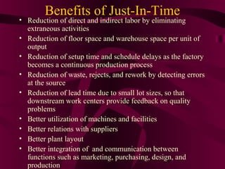 Benefits of Just-In-Time
• Reduction of direct and indirect labor by eliminating
  extraneous activities
• Reduction of floor space and warehouse space per unit of
  output
• Reduction of setup time and schedule delays as the factory
  becomes a continuous production process
• Reduction of waste, rejects, and rework by detecting errors
  at the source
• Reduction of lead time due to small lot sizes, so that
  downstream work centers provide feedback on quality
  problems
• Better utilization of machines and facilities
• Better relations with suppliers
• Better plant layout
• Better integration of and communication between
  functions such as marketing, purchasing, design, and
                                                20
  production
 