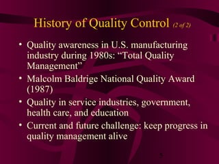 History of Quality Control (2 of 2)
• Quality awareness in U.S. manufacturing
  industry during 1980s: “Total Quality
  Management”
• Malcolm Baldrige National Quality Award
  (1987)
• Quality in service industries, government,
  health care, and education
• Current and future challenge: keep progress in
  quality management alive
                                   5
 