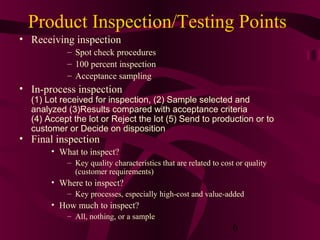 Product Inspection/Testing Points
• Receiving inspection
           – Spot check procedures
           – 100 percent inspection
           – Acceptance sampling
• In-process inspection
  (1) Lot received for inspection, (2) Sample selected and
  analyzed (3)Results compared with acceptance criteria
  (4) Accept the lot or Reject the lot (5) Send to production or to
  customer or Decide on disposition
• Final inspection
       • What to inspect?
           – Key quality characteristics that are related to cost or quality
             (customer requirements)
       • Where to inspect?
           – Key processes, especially high-cost and value-added
       • How much to inspect?
           – All, nothing, or a sample
                                                                6
 