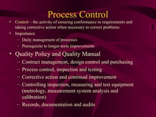 Process Control
• Control – the activity of ensuring conformance to requirements and
  taking corrective action when necessary to correct problems
• Importance
   – Daily management of processes
   – Prerequisite to longer-term improvements
• Quality Policy and Quality Manual
    – Contract management, design control and purchasing
    – Process control, inspection and testing
    – Corrective action and continual improvement
    – Controlling inspection, measuring and test equipment
      (metrology, measurement system analysis and
      calibration)
    – Records, documentation and audits
                                                  7
 