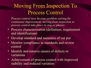 Moving From Inspection To
         Process Control
  Process control now become problem solving for
  continuous improvement, moving from inspection to
  process control take place in step or phases:
• Process characterization (definition, requirement
  and identification)
• Develop standard and measures of out put
• Monitor compliance to standards and review
  control
• Identify and remove causes of defects or
  variations
• Achievement of process control with improved
  stability and reduced variation         8
 