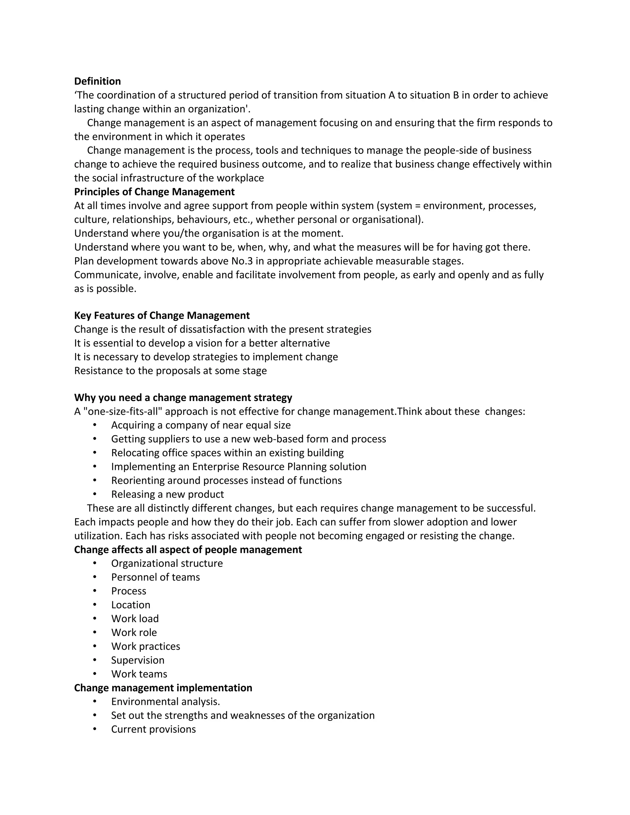 Definition
‘The coordination of a structured period of transition from situation A to situation B in order to achieve
lasting change within an organization'.
   Change management is an aspect of management focusing on and ensuring that the firm responds to
the environment in which it operates
   Change management is the process, tools and techniques to manage the people-side of business
change to achieve the required business outcome, and to realize that business change effectively within
the social infrastructure of the workplace
Principles of Change Management
At all times involve and agree support from people within system (system = environment, processes,
culture, relationships, behaviours, etc., whether personal or organisational).
Understand where you/the organisation is at the moment.
Understand where you want to be, when, why, and what the measures will be for having got there.
Plan development towards above No.3 in appropriate achievable measurable stages.
Communicate, involve, enable and facilitate involvement from people, as early and openly and as fully
as is possible.

Key Features of Change Management
Change is the result of dissatisfaction with the present strategies
It is essential to develop a vision for a better alternative
It is necessary to develop strategies to implement change
Resistance to the proposals at some stage

Why you need a change management strategy
A "one-size-fits-all" approach is not effective for change management.Think about these changes:
     • Acquiring a company of near equal size
     • Getting suppliers to use a new web-based form and process
     • Relocating office spaces within an existing building
     • Implementing an Enterprise Resource Planning solution
     • Reorienting around processes instead of functions
     • Releasing a new product
   These are all distinctly different changes, but each requires change management to be successful.
Each impacts people and how they do their job. Each can suffer from slower adoption and lower
utilization. Each has risks associated with people not becoming engaged or resisting the change.
Change affects all aspect of people management
     • Organizational structure
     • Personnel of teams
     • Process
     • Location
     • Work load
     • Work role
     • Work practices
     • Supervision
     • Work teams
Change management implementation
     • Environmental analysis.
     • Set out the strengths and weaknesses of the organization
     • Current provisions
 