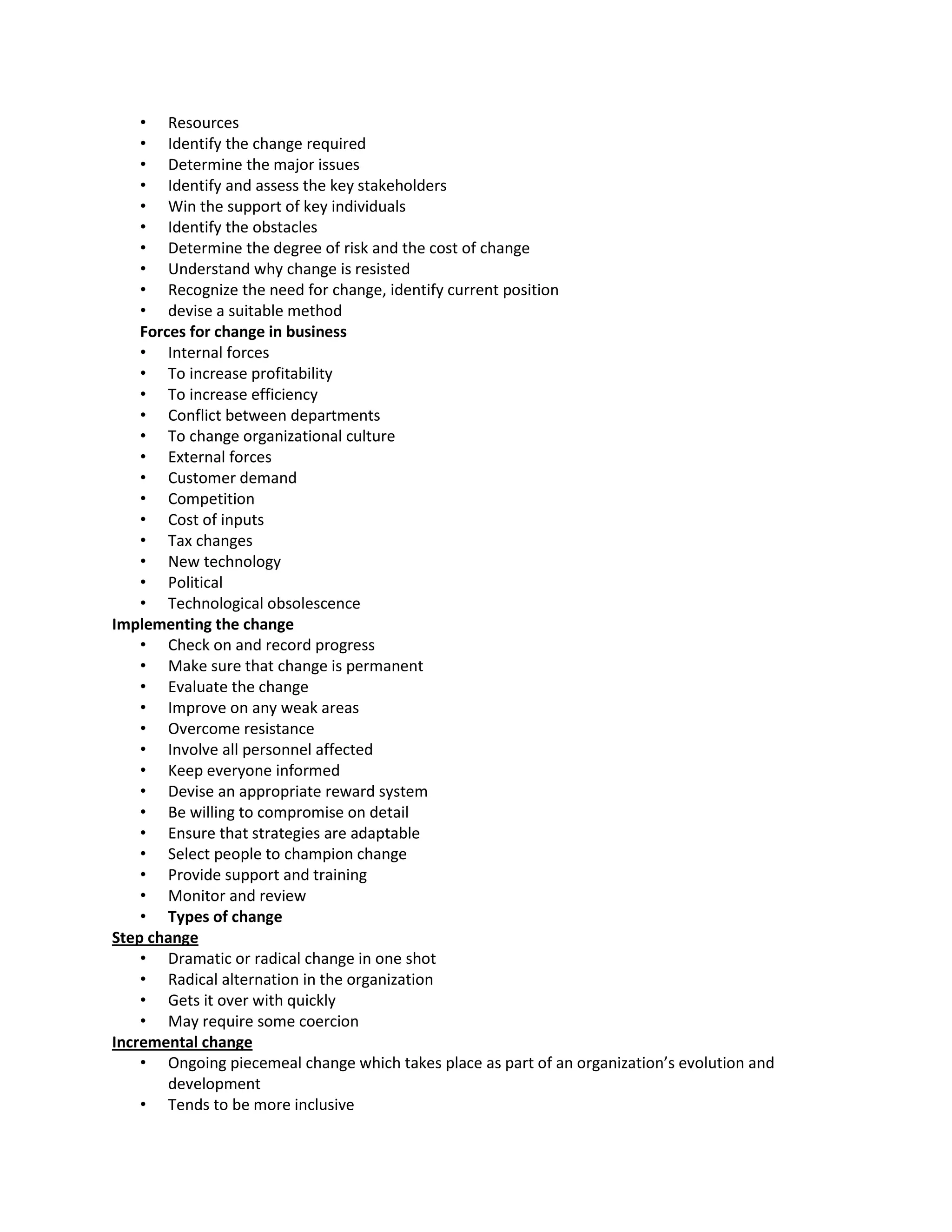 • Resources
    • Identify the change required
    • Determine the major issues
    • Identify and assess the key stakeholders
    • Win the support of key individuals
    • Identify the obstacles
    • Determine the degree of risk and the cost of change
    • Understand why change is resisted
    • Recognize the need for change, identify current position
    • devise a suitable method
    Forces for change in business
    • Internal forces
    • To increase profitability
    • To increase efficiency
    • Conflict between departments
    • To change organizational culture
    • External forces
    • Customer demand
    • Competition
    • Cost of inputs
    • Tax changes
    • New technology
    • Political
    • Technological obsolescence
Implementing the change
    • Check on and record progress
    • Make sure that change is permanent
    • Evaluate the change
    • Improve on any weak areas
    • Overcome resistance
    • Involve all personnel affected
    • Keep everyone informed
    • Devise an appropriate reward system
    • Be willing to compromise on detail
    • Ensure that strategies are adaptable
    • Select people to champion change
    • Provide support and training
    • Monitor and review
    • Types of change
Step change
    • Dramatic or radical change in one shot
    • Radical alternation in the organization
    • Gets it over with quickly
    • May require some coercion
Incremental change
    • Ongoing piecemeal change which takes place as part of an organization’s evolution and
        development
    • Tends to be more inclusive
 