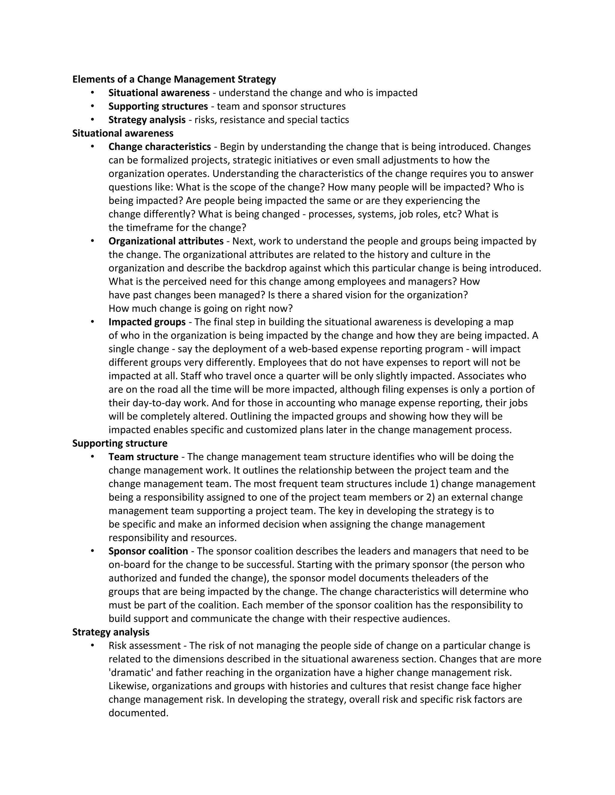 Elements of a Change Management Strategy
    • Situational awareness - understand the change and who is impacted
    • Supporting structures - team and sponsor structures
    • Strategy analysis - risks, resistance and special tactics
Situational awareness
    • Change characteristics - Begin by understanding the change that is being introduced. Changes
        can be formalized projects, strategic initiatives or even small adjustments to how the
        organization operates. Understanding the characteristics of the change requires you to answer
        questions like: What is the scope of the change? How many people will be impacted? Who is
        being impacted? Are people being impacted the same or are they experiencing the
        change differently? What is being changed - processes, systems, job roles, etc? What is
        the timeframe for the change?
    • Organizational attributes - Next, work to understand the people and groups being impacted by
        the change. The organizational attributes are related to the history and culture in the
        organization and describe the backdrop against which this particular change is being introduced.
        What is the perceived need for this change among employees and managers? How
        have past changes been managed? Is there a shared vision for the organization?
        How much change is going on right now?
    • Impacted groups - The final step in building the situational awareness is developing a map
        of who in the organization is being impacted by the change and how they are being impacted. A
        single change - say the deployment of a web-based expense reporting program - will impact
        different groups very differently. Employees that do not have expenses to report will not be
        impacted at all. Staff who travel once a quarter will be only slightly impacted. Associates who
        are on the road all the time will be more impacted, although filing expenses is only a portion of
        their day-to-day work. And for those in accounting who manage expense reporting, their jobs
        will be completely altered. Outlining the impacted groups and showing how they will be
        impacted enables specific and customized plans later in the change management process.
Supporting structure
    • Team structure - The change management team structure identifies who will be doing the
        change management work. It outlines the relationship between the project team and the
        change management team. The most frequent team structures include 1) change management
        being a responsibility assigned to one of the project team members or 2) an external change
        management team supporting a project team. The key in developing the strategy is to
        be specific and make an informed decision when assigning the change management
        responsibility and resources.
    • Sponsor coalition - The sponsor coalition describes the leaders and managers that need to be
        on-board for the change to be successful. Starting with the primary sponsor (the person who
        authorized and funded the change), the sponsor model documents theleaders of the
        groups that are being impacted by the change. The change characteristics will determine who
        must be part of the coalition. Each member of the sponsor coalition has the responsibility to
        build support and communicate the change with their respective audiences.
Strategy analysis
    • Risk assessment - The risk of not managing the people side of change on a particular change is
        related to the dimensions described in the situational awareness section. Changes that are more
        'dramatic' and father reaching in the organization have a higher change management risk.
        Likewise, organizations and groups with histories and cultures that resist change face higher
        change management risk. In developing the strategy, overall risk and specific risk factors are
        documented.
 