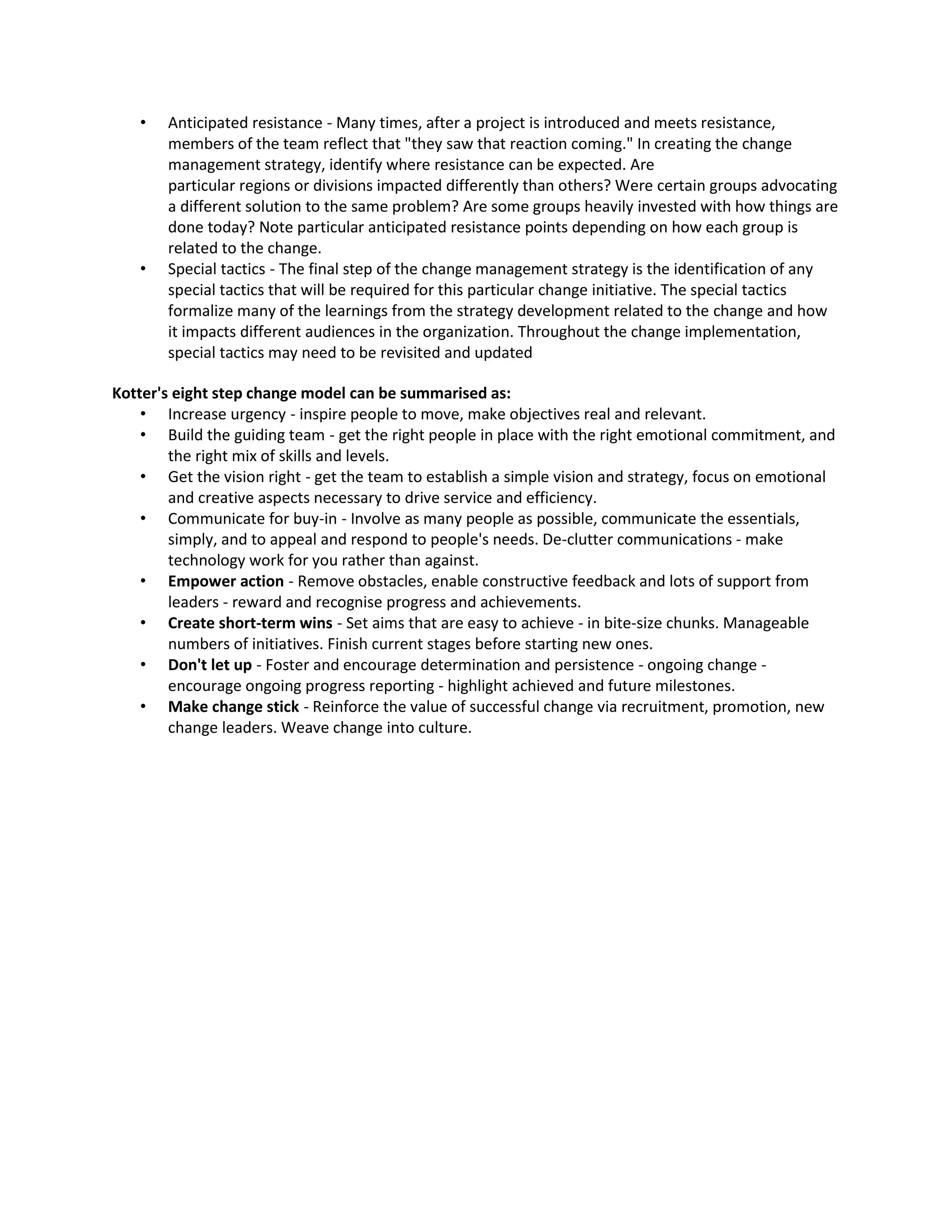 •   Anticipated resistance - Many times, after a project is introduced and meets resistance,
       members of the team reflect that "they saw that reaction coming." In creating the change
       management strategy, identify where resistance can be expected. Are
       particular regions or divisions impacted differently than others? Were certain groups advocating
       a different solution to the same problem? Are some groups heavily invested with how things are
       done today? Note particular anticipated resistance points depending on how each group is
       related to the change.
   •   Special tactics - The final step of the change management strategy is the identification of any
       special tactics that will be required for this particular change initiative. The special tactics
       formalize many of the learnings from the strategy development related to the change and how
       it impacts different audiences in the organization. Throughout the change implementation,
       special tactics may need to be revisited and updated

Kotter's eight step change model can be summarised as:
    • Increase urgency - inspire people to move, make objectives real and relevant.
    • Build the guiding team - get the right people in place with the right emotional commitment, and
        the right mix of skills and levels.
    • Get the vision right - get the team to establish a simple vision and strategy, focus on emotional
        and creative aspects necessary to drive service and efficiency.
    • Communicate for buy-in - Involve as many people as possible, communicate the essentials,
        simply, and to appeal and respond to people's needs. De-clutter communications - make
        technology work for you rather than against.
    • Empower action - Remove obstacles, enable constructive feedback and lots of support from
        leaders - reward and recognise progress and achievements.
    • Create short-term wins - Set aims that are easy to achieve - in bite-size chunks. Manageable
        numbers of initiatives. Finish current stages before starting new ones.
    • Don't let up - Foster and encourage determination and persistence - ongoing change -
        encourage ongoing progress reporting - highlight achieved and future milestones.
    • Make change stick - Reinforce the value of successful change via recruitment, promotion, new
        change leaders. Weave change into culture.
 