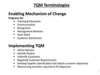 TQM Terminologies
Enabling Mechanism of Change
Programs for
 Training & Education
 Communication
 Recognition
 Management Behavior
 Team Work
 Customer Satisfaction
Implementing TQM
 Define Mission
 Identify Output
 Indentify Customers
 Negotiate Customer Requirements
 Develop Supplier Specification that details customer objectives
 Determining activities required to fill objectives
 