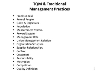 TQM & Traditional
Management Practices
 Process Focus
 Role of People
 Goals & Objectives
 Knowledge
 Measurement System
 Reward System
 Management Role
 Union Management Relation
 Organization Structure
 Supplier Relationships
 Control
 Customers
 Responsibility
 Motivation
 Competition
 Quality Definition
 