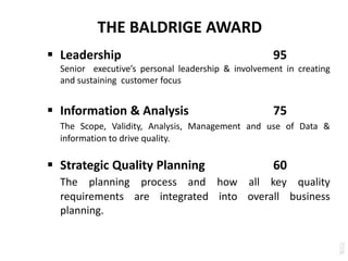 THE BALDRIGE AWARD
 Leadership 95
Senior executive’s personal leadership & involvement in creating
and sustaining customer focus
 Information & Analysis 75
The Scope, Validity, Analysis, Management and use of Data &
information to drive quality.
 Strategic Quality Planning 60
The planning process and how all key quality
requirements are integrated into overall business
planning.
 