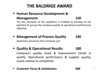 THE BALDRIGE AWARD
 Human Resource Development &
Management: 150
The key elements of the workforce is enabled to develop its full
potential to pursue the company quality & operational performance
objective.
 Management of Process Quality 140
Systematic processes that company uses
 Quality & Operational Results 180
Company’s quality levels & improvement trends in
quality, Operational performance & supplier quality,
Levels relative to competitor.
 Customer Focus & Satisfaction 300
 