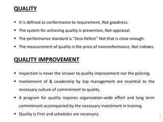 QUALITY
 It is defined as conformance to requirement, Not goodness.
 The system for achieving quality is prevention, Not appraisal.
 The performance standard is “Zero Defect” Not that is close enough.
 The measurement of quality is the price of nonconformance, Not indexes.
QUALITY IMPROVEMENT
 Inspection is never the answer to quality improvement nor the policing.
 Involvement of & Leadership by top management are essential to the
necessary culture of commitment to quality.
 A program for quality requires organization-wide effort and long term
commitment accompanied by the necessary investment in training.
 Quality is First and schedules are necessary.
 