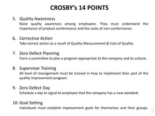 CROSBY’s 14 POINTS
5. Quality Awareness
Raise quality awareness among employees. They must understand the
importance of product conformance and the costs of non-conformance.
6. Corrective Action
Take correct action as a result of Quality Measurement & Cost of Quality.
7. Zero Defect Planning
Form a committee to plan a program appropriate to the company and its culture.
8. Supervisor Training
All level of management must be trained in how to implement their part of the
quality improvement program.
9. Zero Defect Day
Schedule a day to signal to employee that the company has a new standard.
10. Goal Setting
Individuals must establish improvement goals for themselves and their groups.
 
