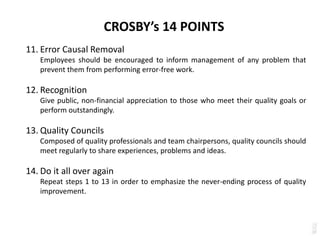 CROSBY’s 14 POINTS
11. Error Causal Removal
Employees should be encouraged to inform management of any problem that
prevent them from performing error-free work.
12. Recognition
Give public, non-financial appreciation to those who meet their quality goals or
perform outstandingly.
13. Quality Councils
Composed of quality professionals and team chairpersons, quality councils should
meet regularly to share experiences, problems and ideas.
14. Do it all over again
Repeat steps 1 to 13 in order to emphasize the never-ending process of quality
improvement.
 