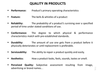 QUALITY IN PRODUCTS
 Performance: Product’s primary operating characteristics
 Feature: The bells & whistles of a product
 Reliability: The probability of a product’s surviving over a specified
period of time under stated conditions of use.
 Conformance: The degree to which physical & performance
characteristics match with pre-established standards.
 Durability: The amount of use one gets from a product before it
physically deteriorates or until replacement is preferable.
 Serviceability: The ability to repair a product quickly and easily.
 Aesthetics: How a product looks, feels, sounds, tastes or smell.
 Perceived Quality: Subjective assessment resulting from image,
advertising or brand names. .
 