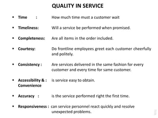 QUALITY IN SERVICE
 Time : How much time must a customer wait
 Timeliness: Will a service be performed when promised.
 Completeness: Are all items in the order included.
 Courtesy: Do frontline employees greet each customer cheerfully
and politely.
 Consistency : Are services delivered in the same fashion for every
customer and every time for same customer.
 Accessibility & : is service easy to obtain.
Convenience
 Accuracy : is the service performed right the first time.
 Responsiveness : can service personnel react quickly and resolve
unexpected problems.
 