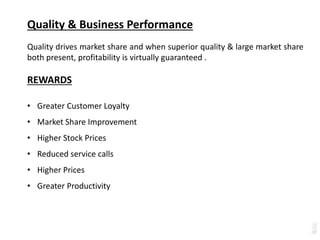 Quality & Business Performance
Quality drives market share and when superior quality & large market share
both present, profitability is virtually guaranteed .
REWARDS
• Greater Customer Loyalty
• Market Share Improvement
• Higher Stock Prices
• Reduced service calls
• Higher Prices
• Greater Productivity
 
