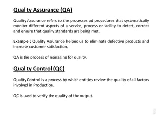 Quality Assurance (QA)
Quality Assurance refers to the processes ad procedures that systematically
monitor different aspects of a service, process or facility to detect, correct
and ensure that quality standards are being met.
Example : Quality Assurance helped us to eliminate defective products and
increase customer satisfaction.
QA is the process of managing for quality.
Quality Control (QC)
Quality Control is a process by which entities review the quality of all factors
involved in Production.
QC is used to verify the quality of the output.
 
