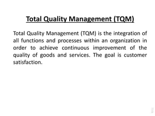 Total Quality Management (TQM)
Total Quality Management (TQM) is the integration of
all functions and processes within an organization in
order to achieve continuous improvement of the
quality of goods and services. The goal is customer
satisfaction.
 