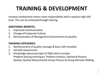 TRAINING & DEVELOPMENT
Increase involvement means more responsibility which requires high skill
level. This can be achieved through training.
ADDITIONAL BENEFITS:
1. Improved Communication
2. Change of Corporate Culture
3. Demonstration of Management Commitment to Quality
TRAINING CATEGORIES:
1. Reinforcement of quality message & basic skill remedial.
2. Job Skill requirement.
3. Knowledge about principle of TQM which includes
Problem Solving techniques, Problem Analysis, Statistical Process
Quality, Quality Measurement Group Process & Group Decision Making.
 