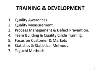 TRAINING & DEVELOPMENT
1. Quality Awareness.
2. Quality Measurement.
3. Process Management & Defect Prevention.
4. Team Building & Quality Circle Training.
5. Focus on Customer & Markets
6. Statistics & Statistical Methods
7. Taguchi Methods
 