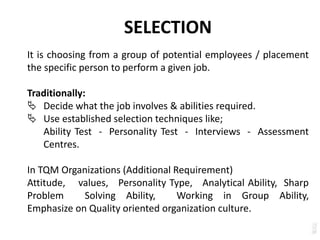 SELECTION
It is choosing from a group of potential employees / placement
the specific person to perform a given job.
Traditionally:
 Decide what the job involves & abilities required.
 Use established selection techniques like;
Ability Test - Personality Test - Interviews - Assessment
Centres.
In TQM Organizations (Additional Requirement)
Attitude, values, Personality Type, Analytical Ability, Sharp
Problem Solving Ability, Working in Group Ability,
Emphasize on Quality oriented organization culture.
 
