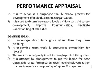 PERFORMANCE APPRAISAL
 It is to serve as a diagnostic tool & review process for
development of individual team & organization.
 It is used to determine reward levels validate test, aid career
development, Improve Communication, Facilitate
understanding of Job duties.
DEMINGS IDEAS:
 It encourage short term goals rather than long term
planning.
 It undermine team work & encourages competition for
reward.
 The cause of non-quality is not the employee but the system.
 It is attempt by Management to pin the blame for poor
organizational performance on lower level employees rather
than system which is responding of upper Management.
 