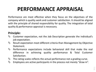PERFORMANCE APPRAISAL
Performance are most effective when they focus on the objectives of the
company which is quality work and customer satisfaction. It should be aligned
with the principle of shared responsibility for quality. The integration of total
quality & performance appraisal is necessary.
Principle:
 Customer expectation, not the Job Description generate the individual’s
job expectation.
 Result expectation meet different criteria than Management by Objective
Statement.
 Performance expectations include behavioral skill that make the real
difference in achieving quality performance & Total Customer
Satisfaction.
 The rating scales reflects the actual performance not a grading curve.
 Employees are active participants in the process not merely “draw in”.
 