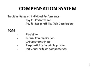 COMPENSATION SYSTEM
Tradition Bases on Individual Performance
- Pay for Performance
- Pay for Responsibility (Job Description)
TQM
- Flexibility
- Lateral Communication
- Group Effectiveness
- Responsibility for whole process
- Individual or team compensation
 