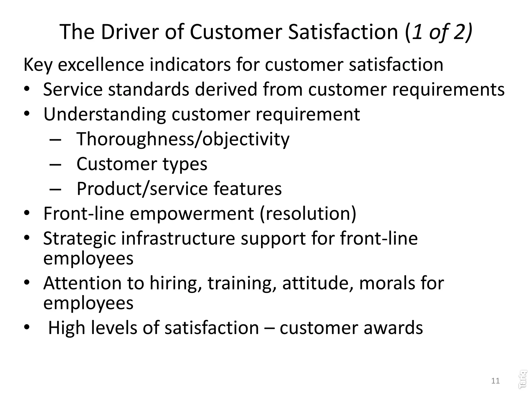 11
The Driver of Customer Satisfaction (1 of 2)
Key excellence indicators for customer satisfaction
• Service standards derived from customer requirements
• Understanding customer requirement
– Thoroughness/objectivity
– Customer types
– Product/service features
• Front-line empowerment (resolution)
• Strategic infrastructure support for front-line
employees
• Attention to hiring, training, attitude, morals for
employees
• High levels of satisfaction – customer awards
 