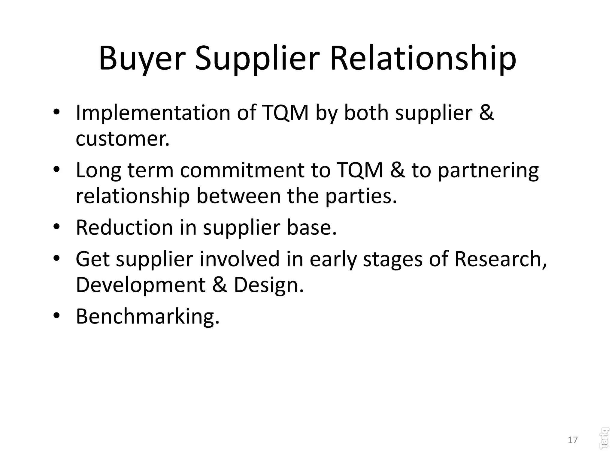 17
Buyer Supplier Relationship
• Implementation of TQM by both supplier &
customer.
• Long term commitment to TQM & to partnering
relationship between the parties.
• Reduction in supplier base.
• Get supplier involved in early stages of Research,
Development & Design.
• Benchmarking.
 