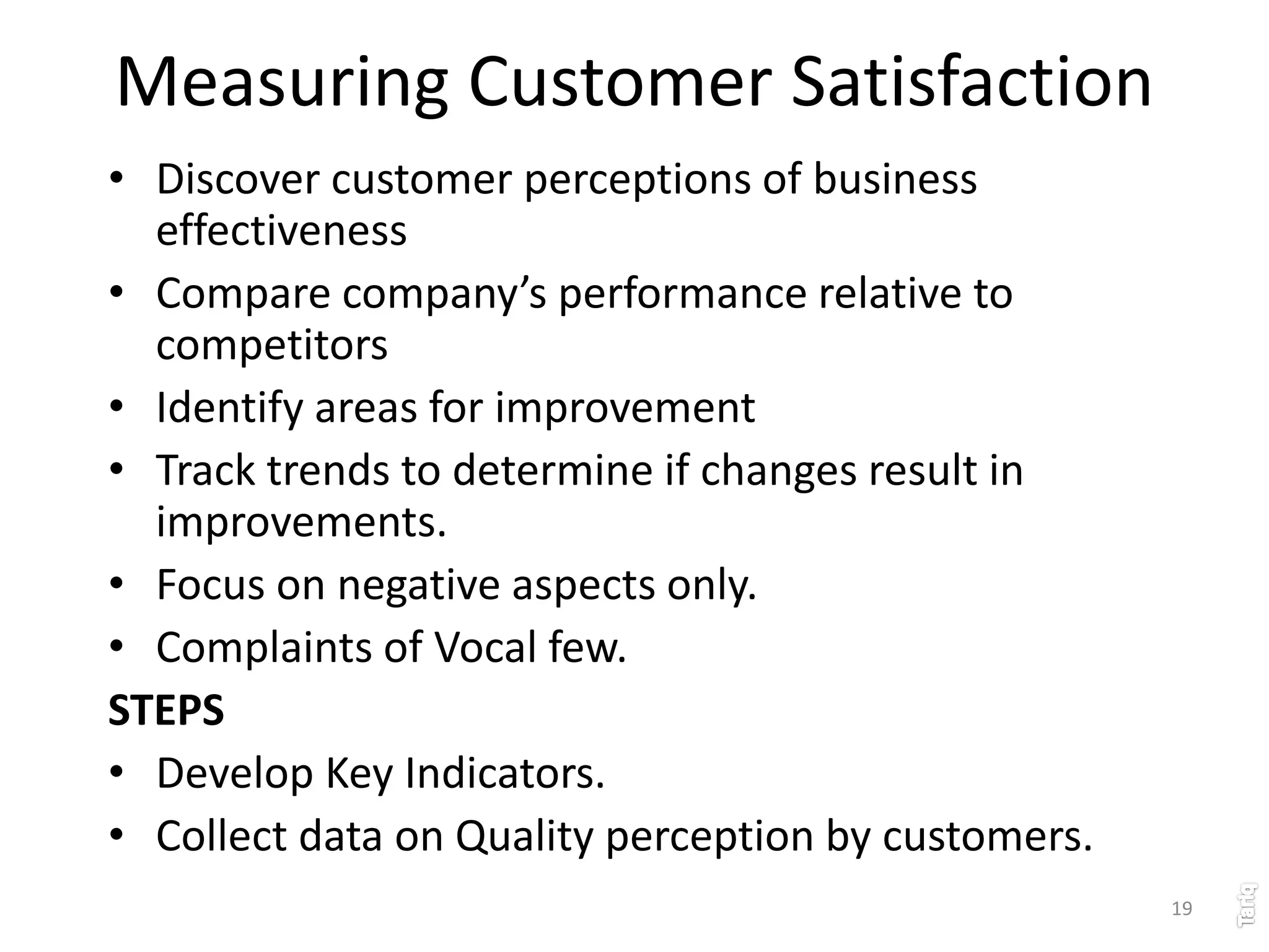 19
Measuring Customer Satisfaction
• Discover customer perceptions of business
effectiveness
• Compare company’s performance relative to
competitors
• Identify areas for improvement
• Track trends to determine if changes result in
improvements.
• Focus on negative aspects only.
• Complaints of Vocal few.
STEPS
• Develop Key Indicators.
• Collect data on Quality perception by customers.
 