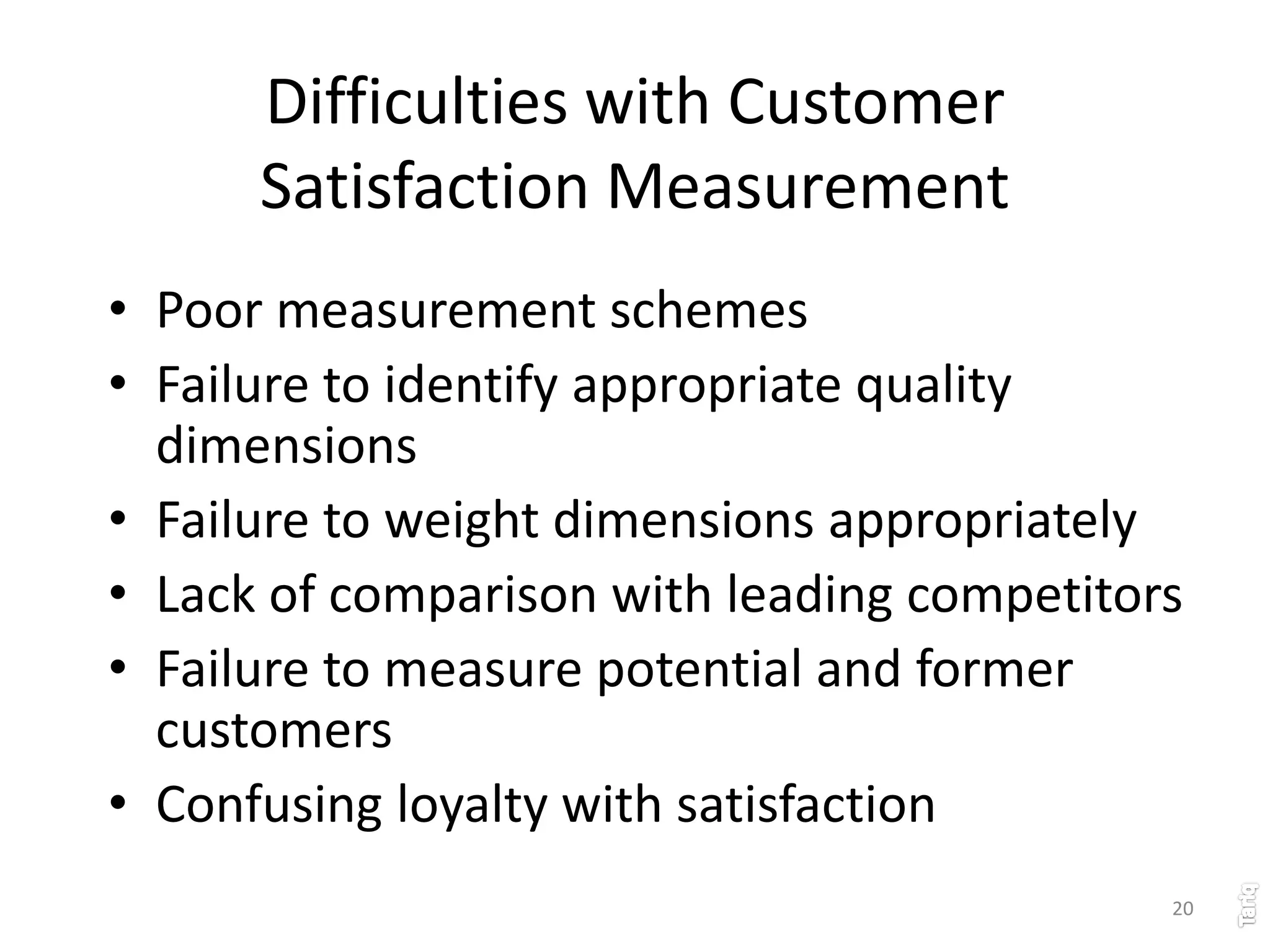 20
Difficulties with Customer
Satisfaction Measurement
• Poor measurement schemes
• Failure to identify appropriate quality
dimensions
• Failure to weight dimensions appropriately
• Lack of comparison with leading competitors
• Failure to measure potential and former
customers
• Confusing loyalty with satisfaction
 
