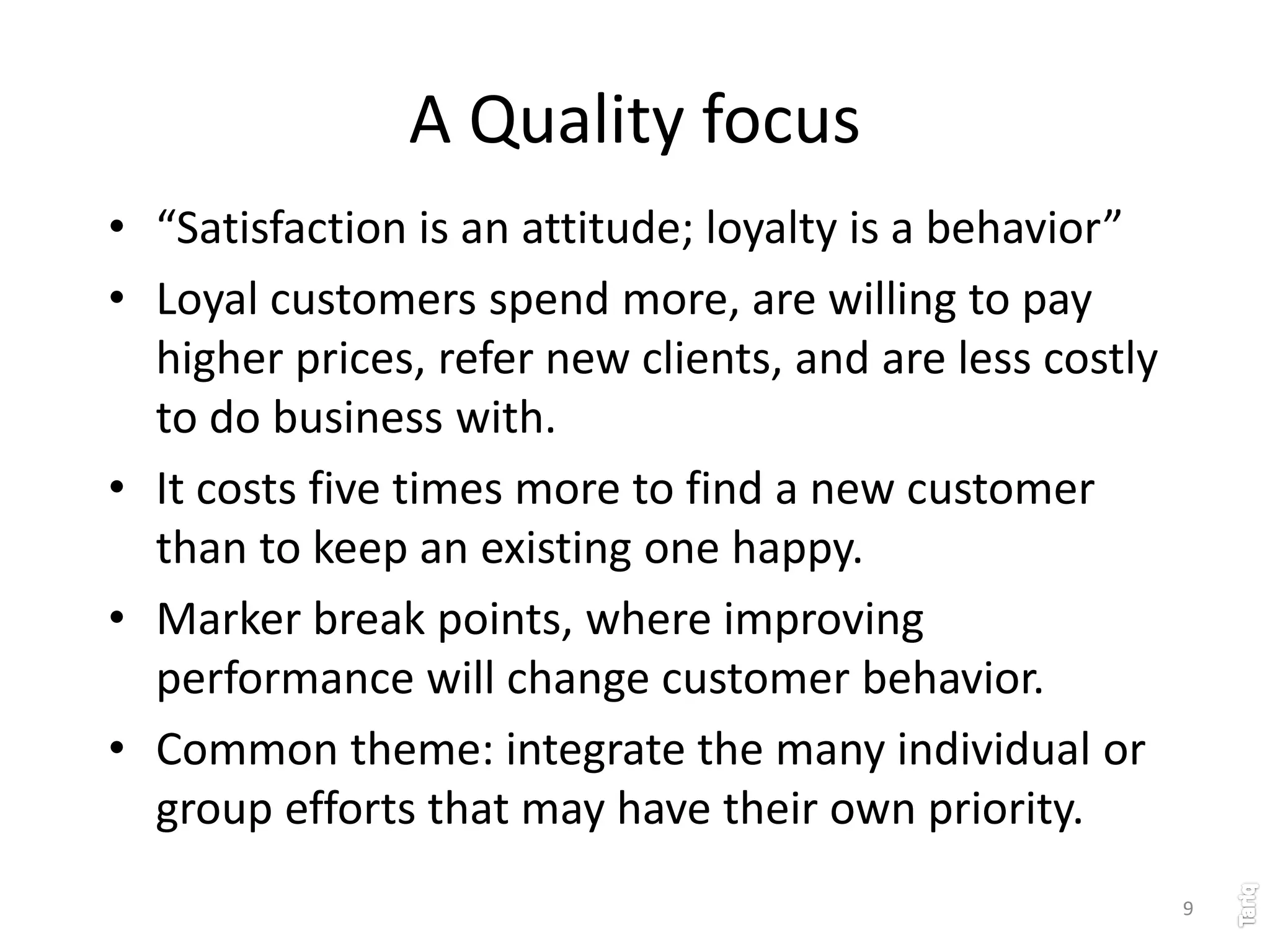 9
A Quality focus
• “Satisfaction is an attitude; loyalty is a behavior”
• Loyal customers spend more, are willing to pay
higher prices, refer new clients, and are less costly
to do business with.
• It costs five times more to find a new customer
than to keep an existing one happy.
• Marker break points, where improving
performance will change customer behavior.
• Common theme: integrate the many individual or
group efforts that may have their own priority.
 