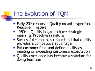The Evolution of TQM Early 20 th  century – Quality meant inspection. Reactive in nature 1980s – Quality began to have strategic meaning. Proactive in nature Successful companies understand that quality provides a competitive advantage Put customer first, and define quality as meeting or exceeding customers expectation Quality excellence has become a standard for doing business 