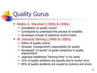Quality Gurus Walter A. Shewhart (1920s & 1930s) Grandfather of quality control Contributed to understand the process of variability Developed concept of statistical control charts W. Edwards Deming (1940s & 1950s) Father of quality control Stressed  management’s responsibility for quality Developed “14 points” to guide companies in quality improvement Japanese established “Deming Prize” in his name 15% of quality problems are actually due to worker error 85% of quality problems are caused by systems and errors 