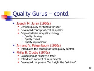 Quality Gurus – contd. Joseph M. Juran (1950s) Defined quality as “fitness for use” Developed concept of cost of quality Originated idea of quality triology Quality planning Quality control Quality improvement Armand V. Feigenbaum (1960s) Introduced the concept of total quality control Philip B. Crosby (1970s) Coined phrase “quality is free” Introduced concept of zero defects Developed the phrase “Do it right the first time” 