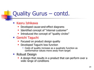 Quality Gurus – contd. Kaoru Ishikawa Developed cause-and-effect diagrams Identified concept of “internal customer” Introduced the concept of “quality circles” Genichi Taguchi Focused on product design quality Developed Taguchi loss function Costs of quality increase as a quadratic function as conformance values move away from target Robust Design A design that results in a product that can perform over a wide range of conditions 