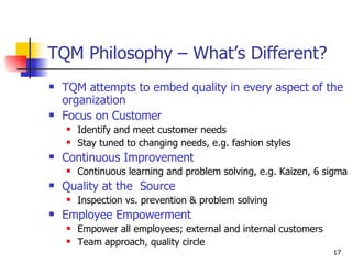 TQM Philosophy – What’s Different? TQM attempts to embed quality in every aspect of the organization Focus on Customer Identify and meet customer needs Stay tuned to changing needs, e.g. fashion styles Continuous Improvement Continuous learning and problem solving, e.g. Kaizen, 6 sigma Quality at the  Source Inspection vs. prevention & problem solving Employee Empowerment Empower all employees; external and internal customers Team approach, quality circle 